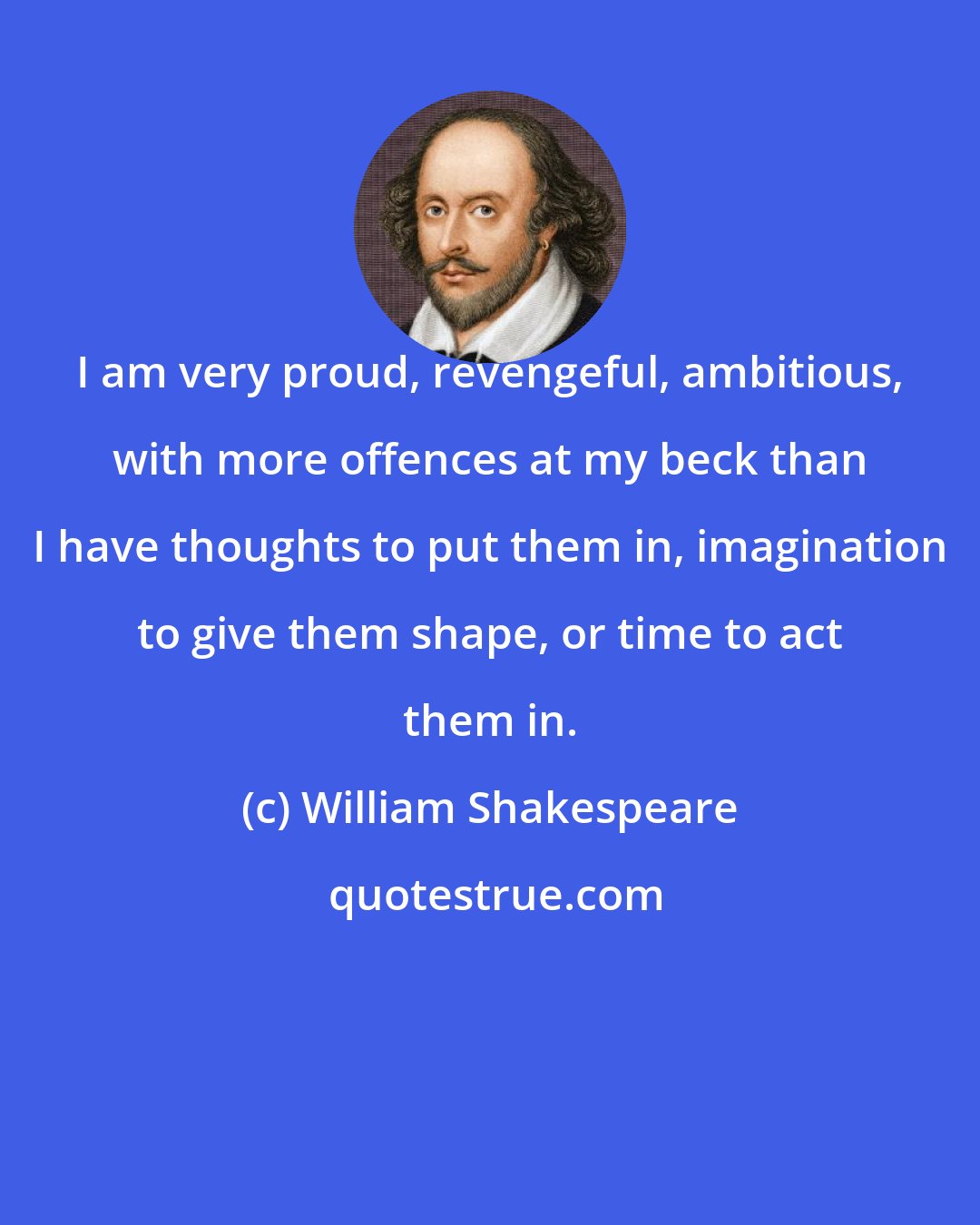 William Shakespeare: I am very proud, revengeful, ambitious, with more offences at my beck than I have thoughts to put them in, imagination to give them shape, or time to act them in.