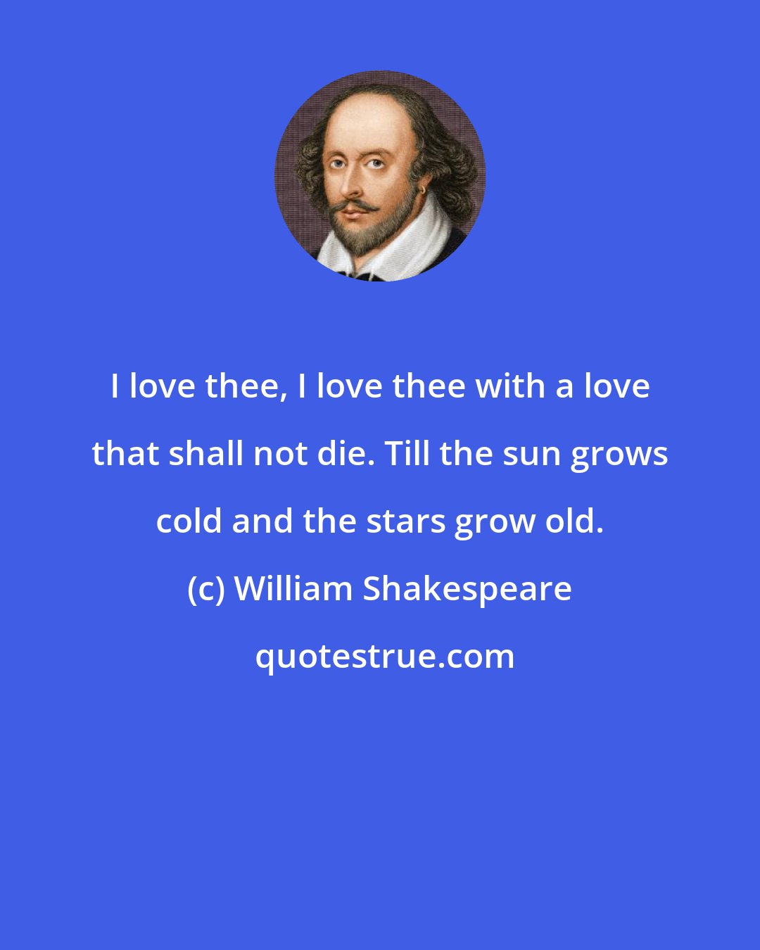 William Shakespeare: I love thee, I love thee with a love that shall not die. Till the sun grows cold and the stars grow old.