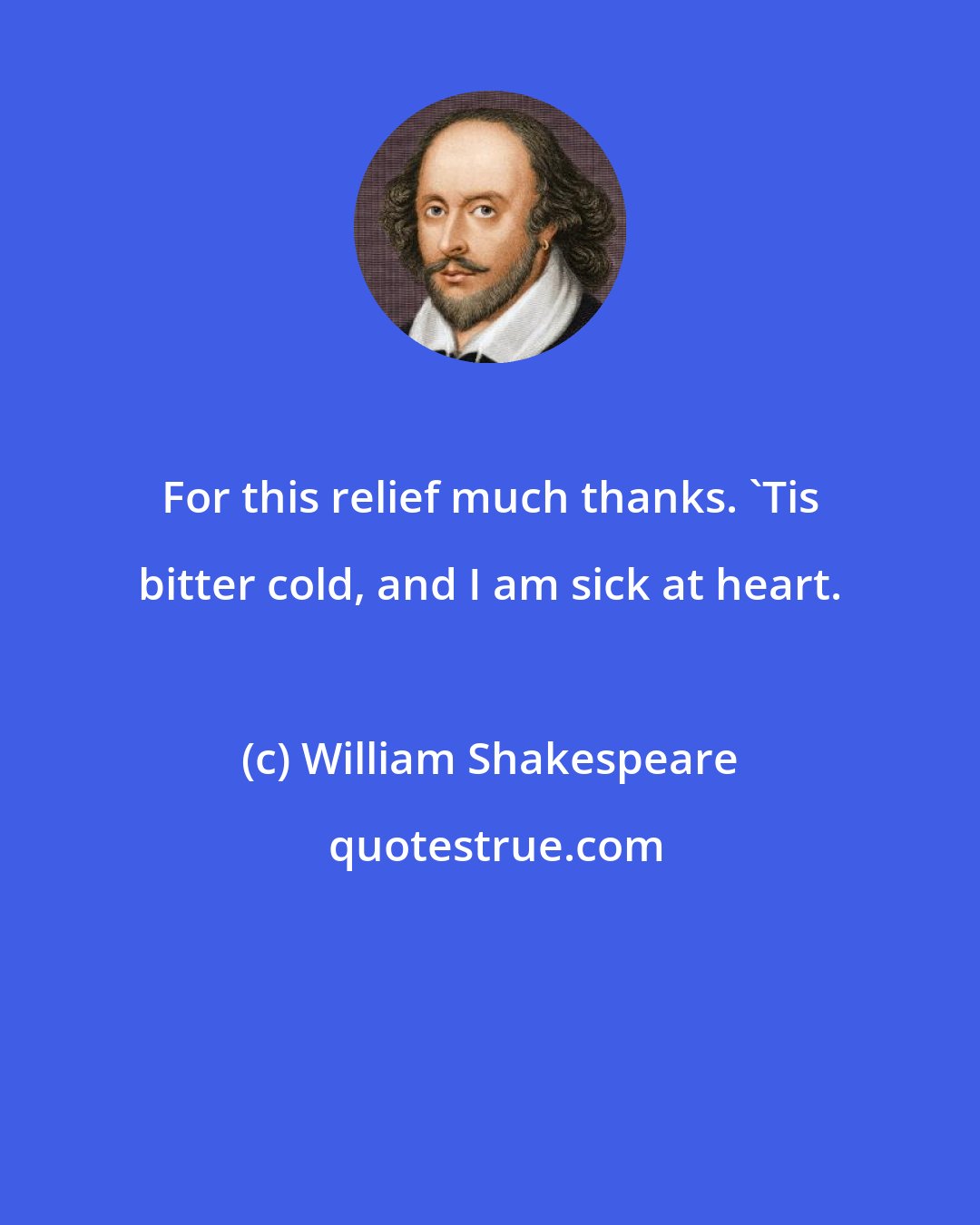 William Shakespeare: For this relief much thanks. 'Tis bitter cold, and I am sick at heart.