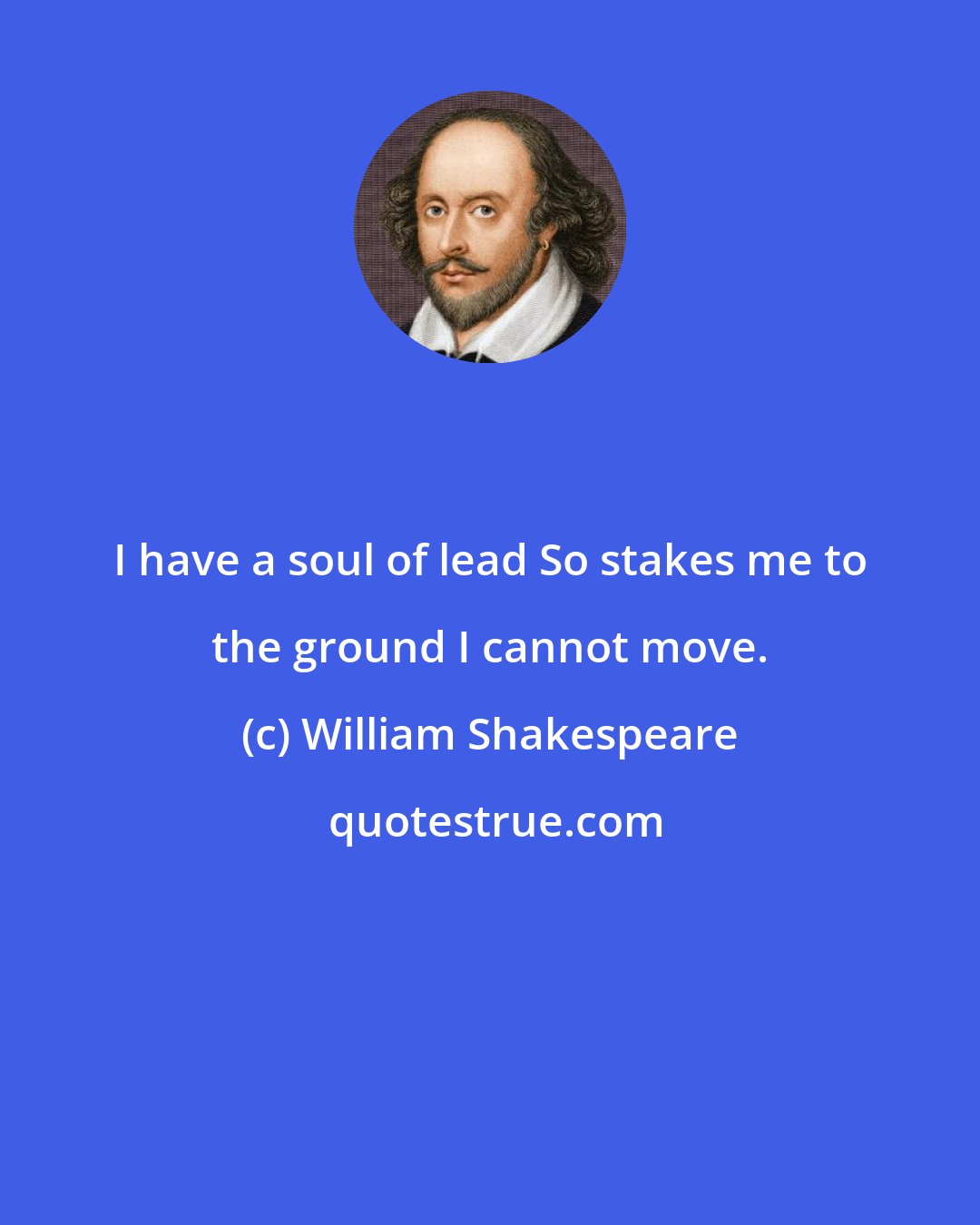 William Shakespeare: I have a soul of lead So stakes me to the ground I cannot move.