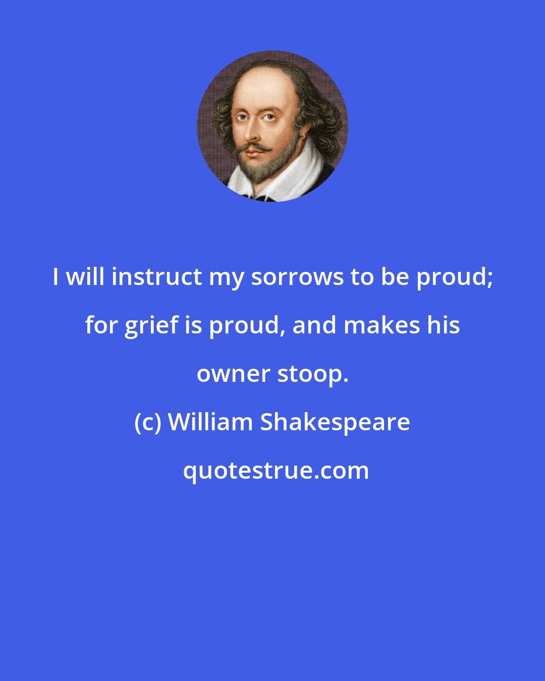 William Shakespeare: I will instruct my sorrows to be proud; for grief is proud, and makes his owner stoop.