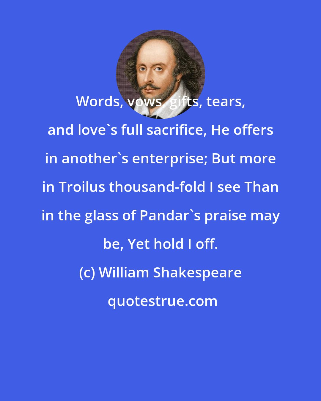 William Shakespeare: Words, vows, gifts, tears, and love's full sacrifice, He offers in another's enterprise; But more in Troilus thousand-fold I see Than in the glass of Pandar's praise may be, Yet hold I off.