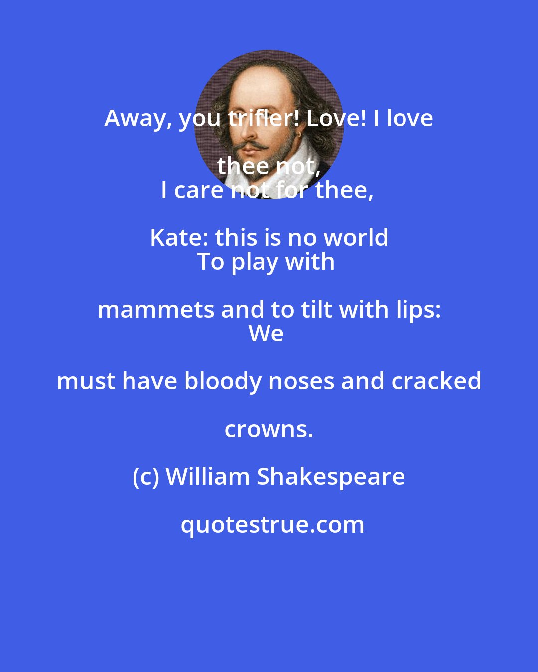 William Shakespeare: Away, you trifler! Love! I love thee not, 
I care not for thee, Kate: this is no world 
To play with mammets and to tilt with lips: 
We must have bloody noses and cracked crowns.