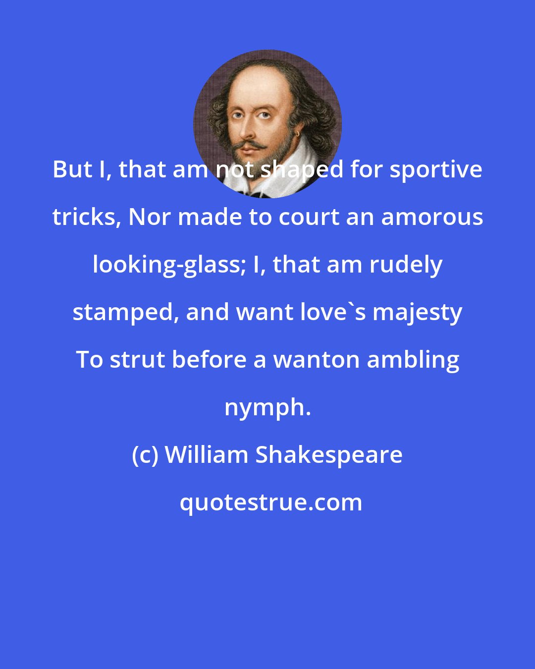 William Shakespeare: But I, that am not shaped for sportive tricks, Nor made to court an amorous looking-glass; I, that am rudely stamped, and want love's majesty To strut before a wanton ambling nymph.