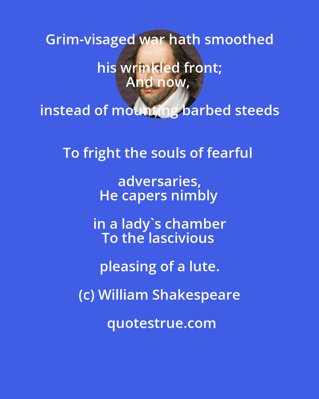 William Shakespeare: Grim-visaged war hath smoothed his wrinkled front; 
And now, instead of mounting barbed steeds 
To fright the souls of fearful adversaries, 
He capers nimbly in a lady's chamber 
To the lascivious pleasing of a lute.