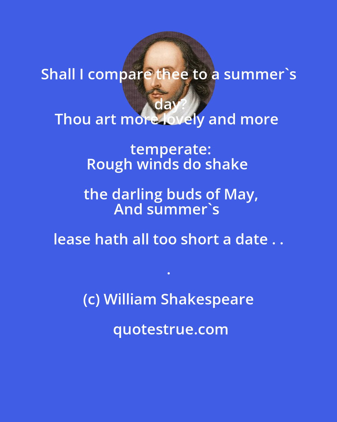 William Shakespeare: Shall I compare thee to a summer's day?
Thou art more lovely and more temperate:
Rough winds do shake the darling buds of May,
And summer's lease hath all too short a date . . .