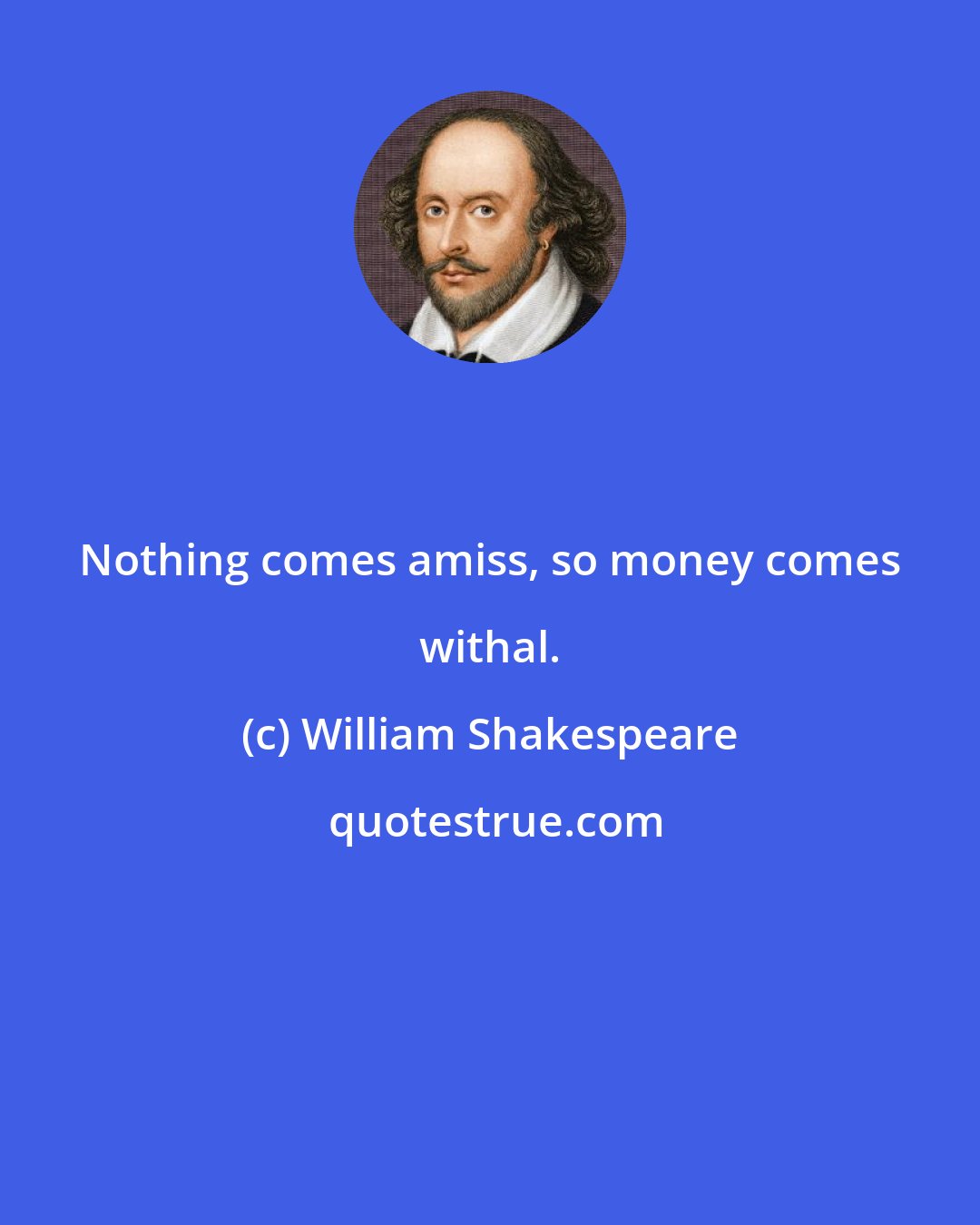 William Shakespeare: Nothing comes amiss, so money comes withal.