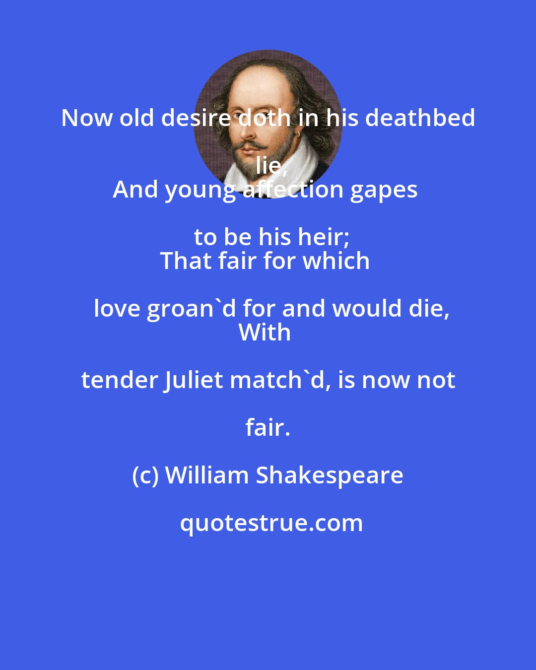 William Shakespeare: Now old desire doth in his deathbed lie,
And young affection gapes to be his heir;
That fair for which love groan'd for and would die,
With tender Juliet match'd, is now not fair.