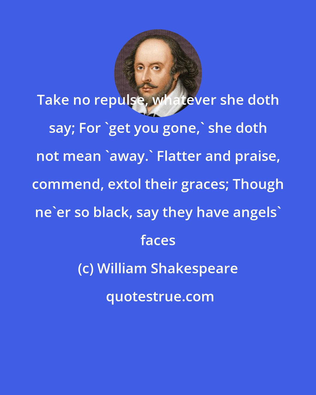 William Shakespeare: Take no repulse, whatever she doth say; For 'get you gone,' she doth not mean 'away.' Flatter and praise, commend, extol their graces; Though ne'er so black, say they have angels' faces
