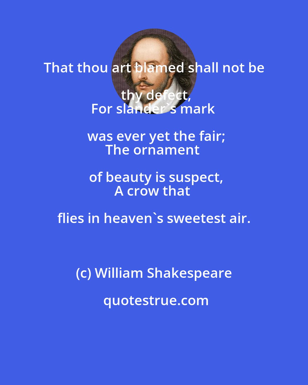 William Shakespeare: That thou art blamed shall not be thy defect,
For slander's mark was ever yet the fair;
The ornament of beauty is suspect,
A crow that flies in heaven's sweetest air.