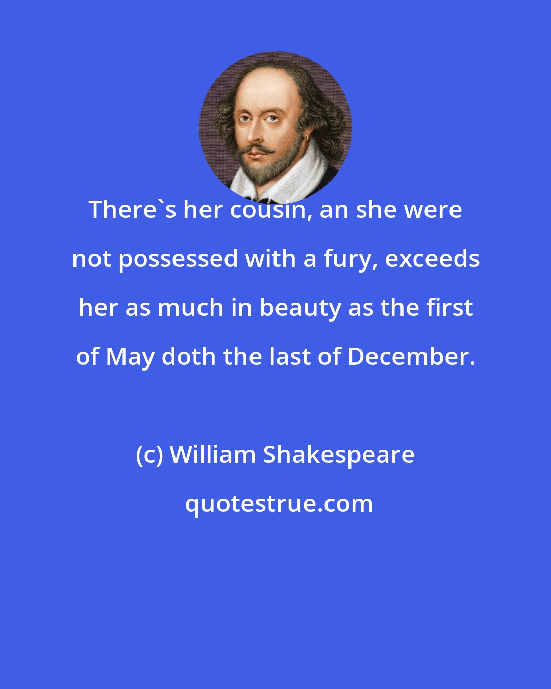 William Shakespeare: There's her cousin, an she were not possessed with a fury, exceeds her as much in beauty as the first of May doth the last of December.