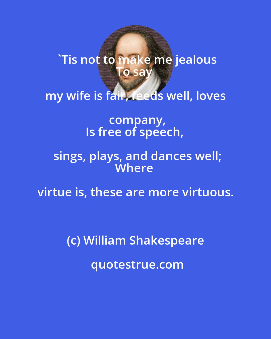 William Shakespeare: 'Tis not to make me jealous
To say my wife is fair, feeds well, loves company,
Is free of speech, sings, plays, and dances well;
Where virtue is, these are more virtuous.