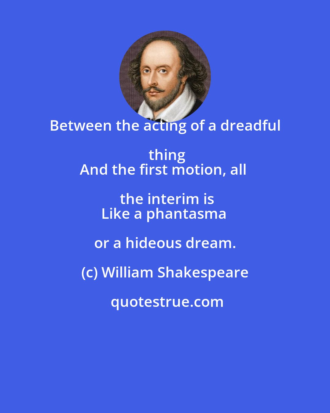 William Shakespeare: Between the acting of a dreadful thing
And the first motion, all the interim is
Like a phantasma or a hideous dream.