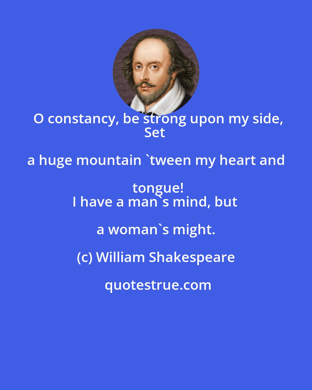 William Shakespeare: O constancy, be strong upon my side,
Set a huge mountain 'tween my heart and tongue!
I have a man's mind, but a woman's might.