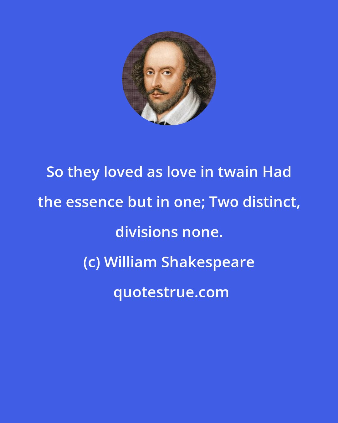 William Shakespeare: So they loved as love in twain Had the essence but in one; Two distinct, divisions none.