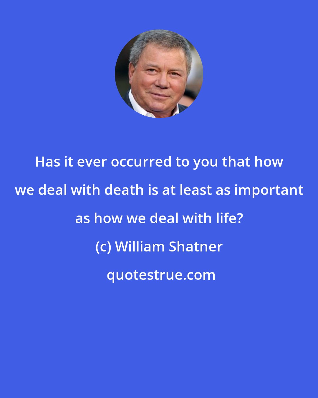 William Shatner: Has it ever occurred to you that how we deal with death is at least as important as how we deal with life?