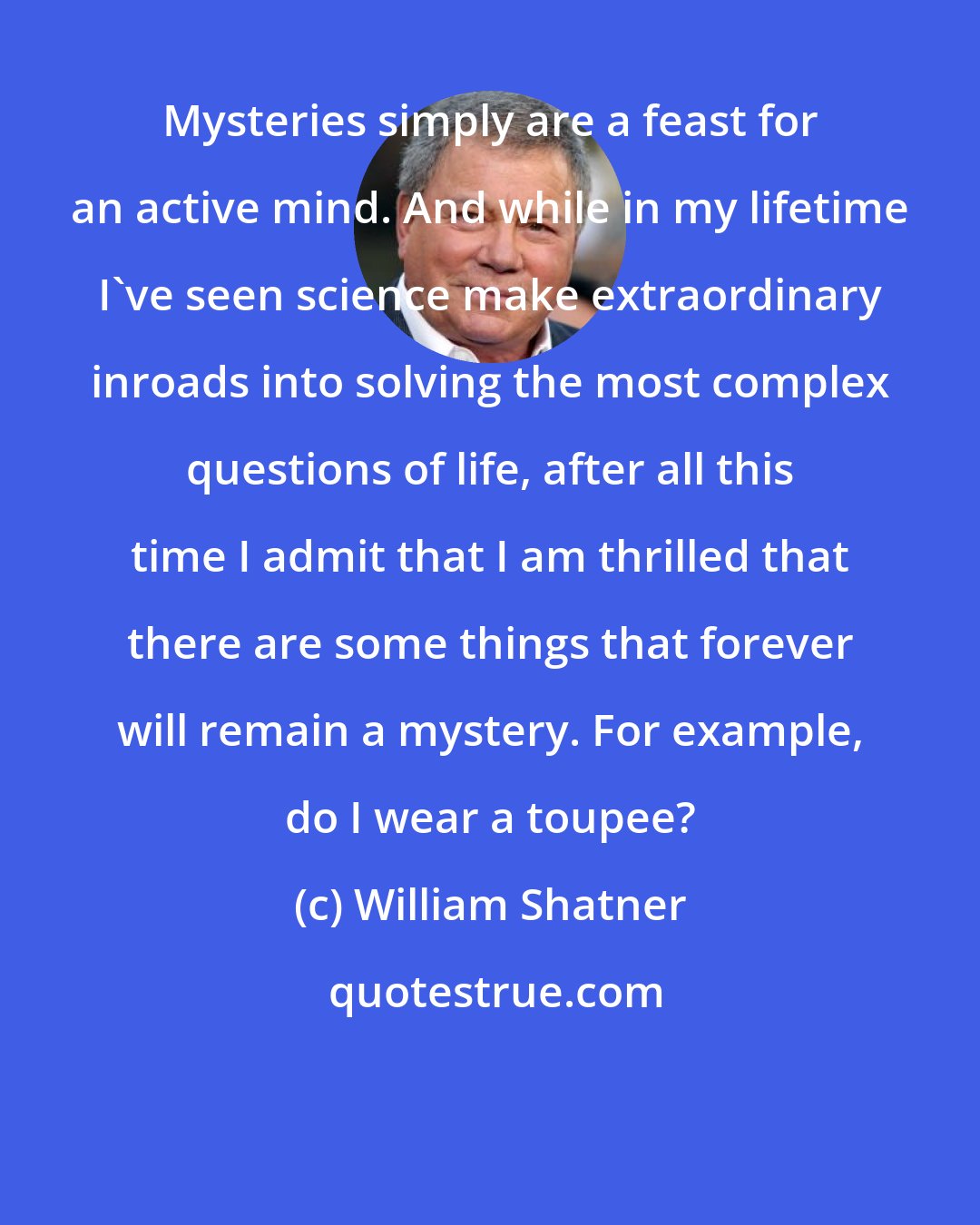 William Shatner: Mysteries simply are a feast for an active mind. And while in my lifetime I've seen science make extraordinary inroads into solving the most complex questions of life, after all this time I admit that I am thrilled that there are some things that forever will remain a mystery. For example, do I wear a toupee?