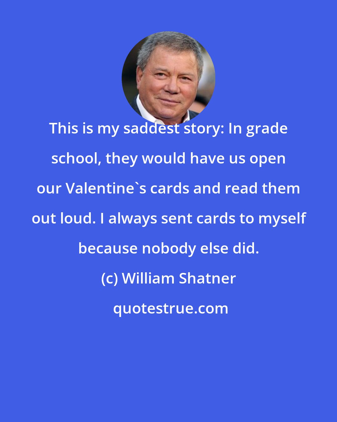 William Shatner: This is my saddest story: In grade school, they would have us open our Valentine's cards and read them out loud. I always sent cards to myself because nobody else did.