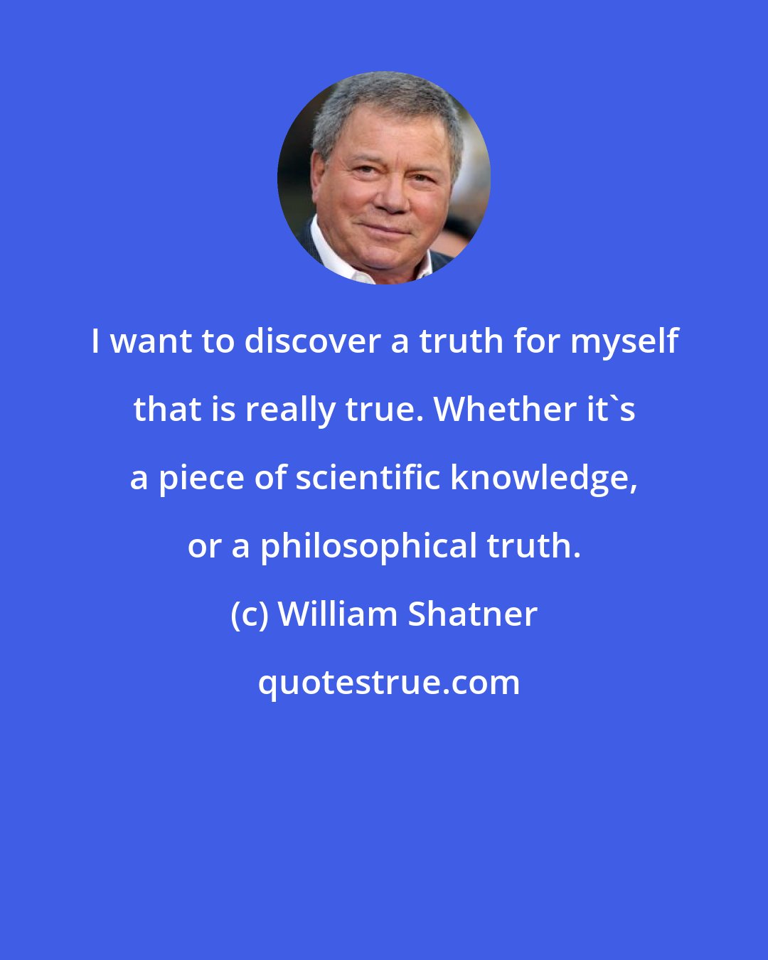 William Shatner: I want to discover a truth for myself that is really true. Whether it's a piece of scientific knowledge, or a philosophical truth.