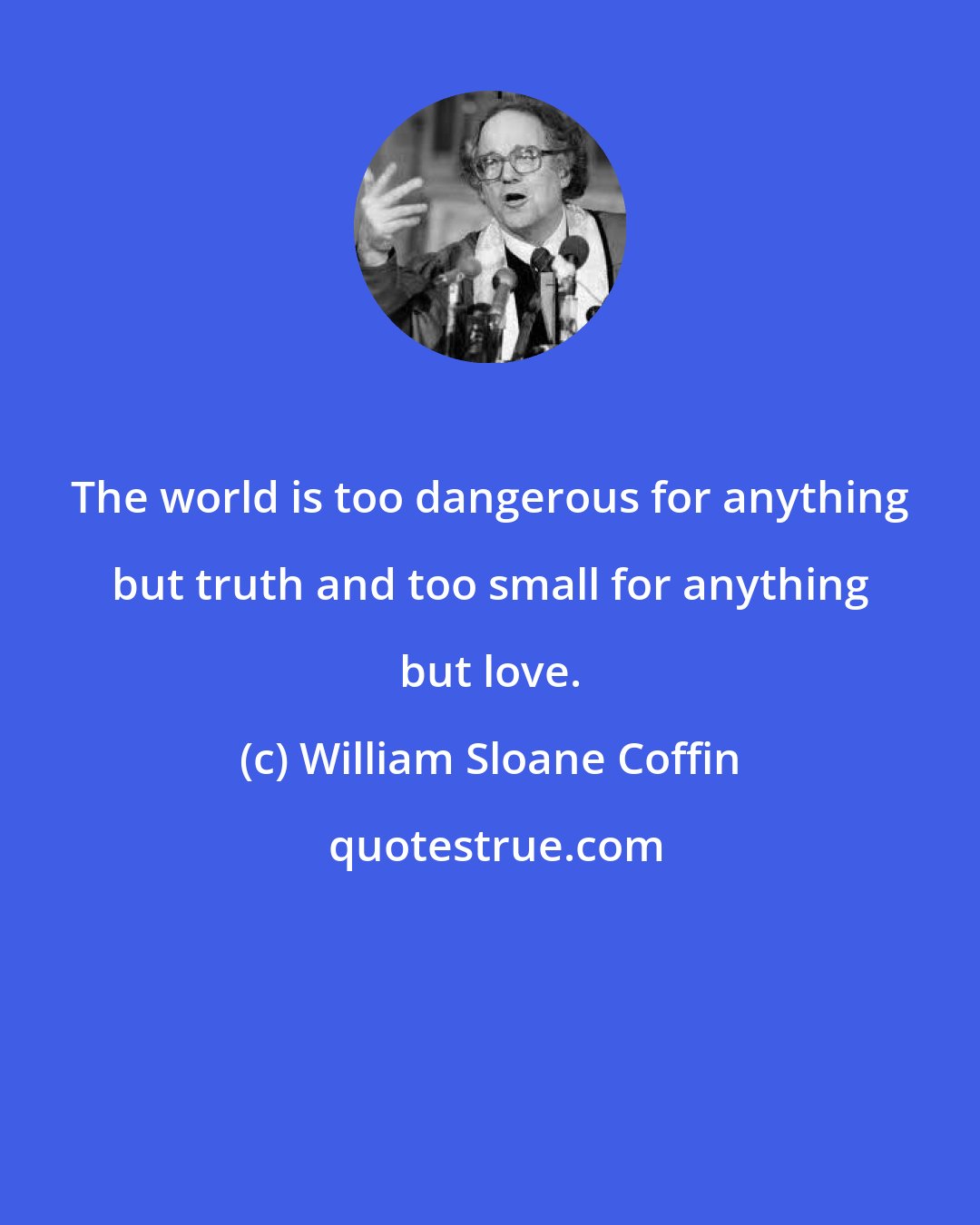 William Sloane Coffin: The world is too dangerous for anything but truth and too small for anything but love.
