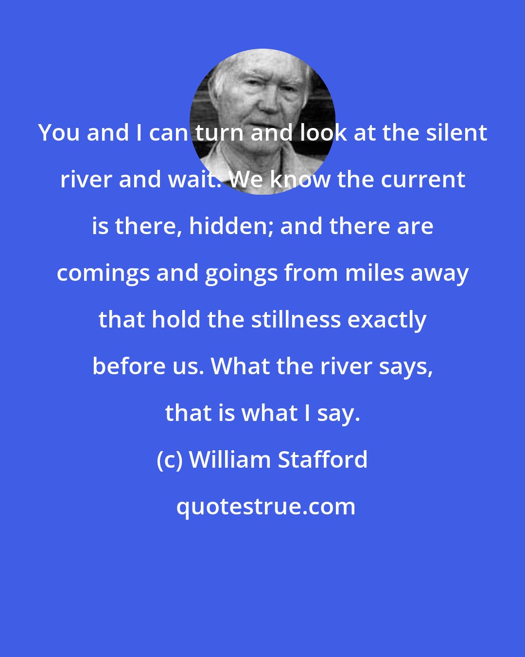 William Stafford: You and I can turn and look at the silent river and wait. We know the current is there, hidden; and there are comings and goings from miles away that hold the stillness exactly before us. What the river says, that is what I say.