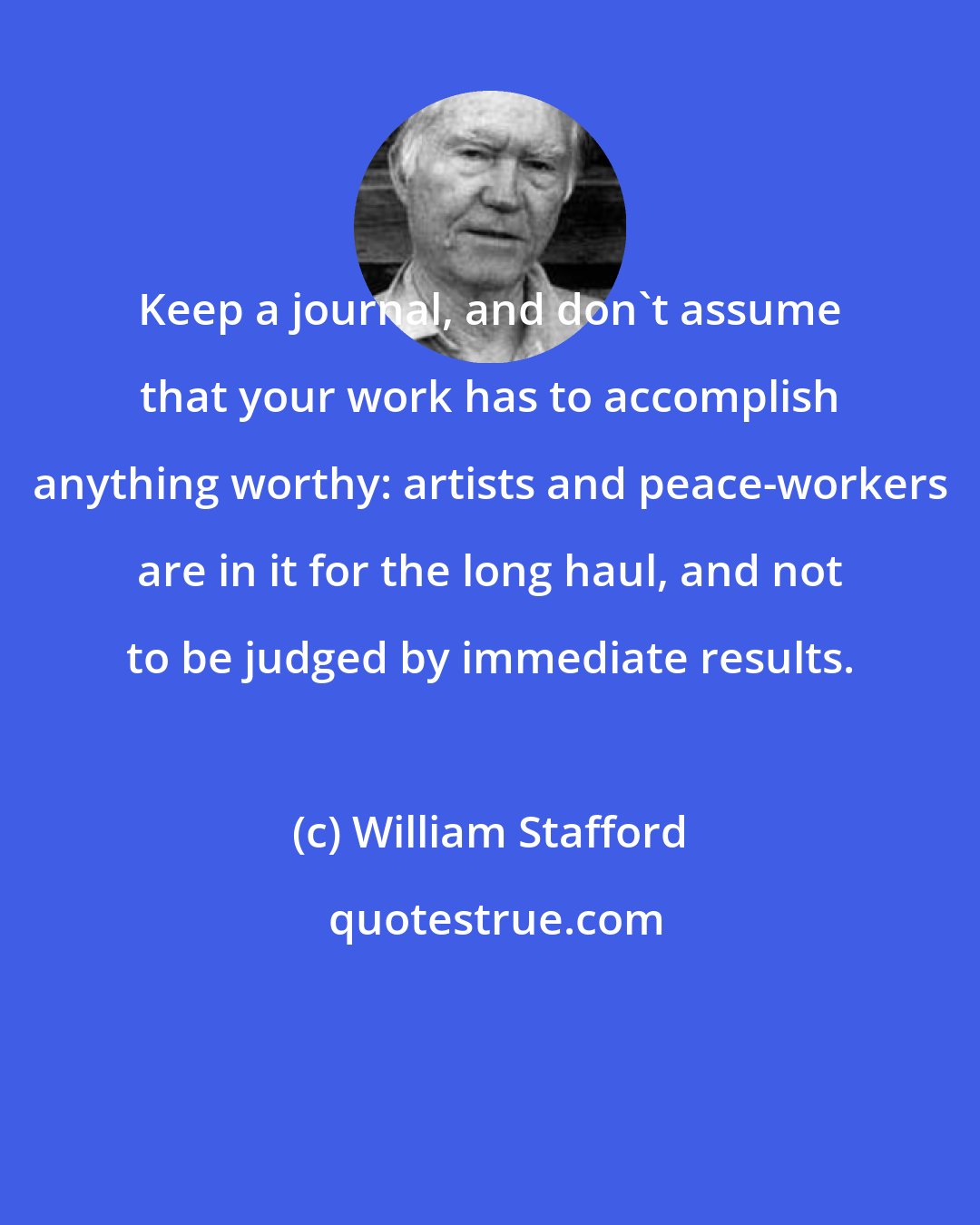 William Stafford: Keep a journal, and don't assume that your work has to accomplish anything worthy: artists and peace-workers are in it for the long haul, and not to be judged by immediate results.