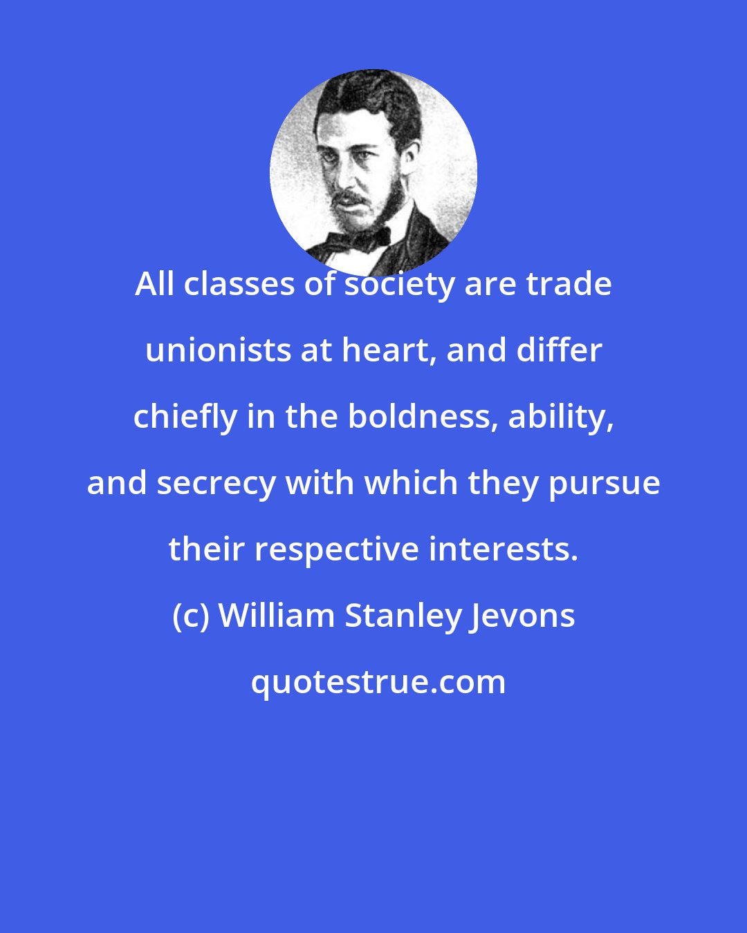 William Stanley Jevons: All classes of society are trade unionists at heart, and differ chiefly in the boldness, ability, and secrecy with which they pursue their respective interests.