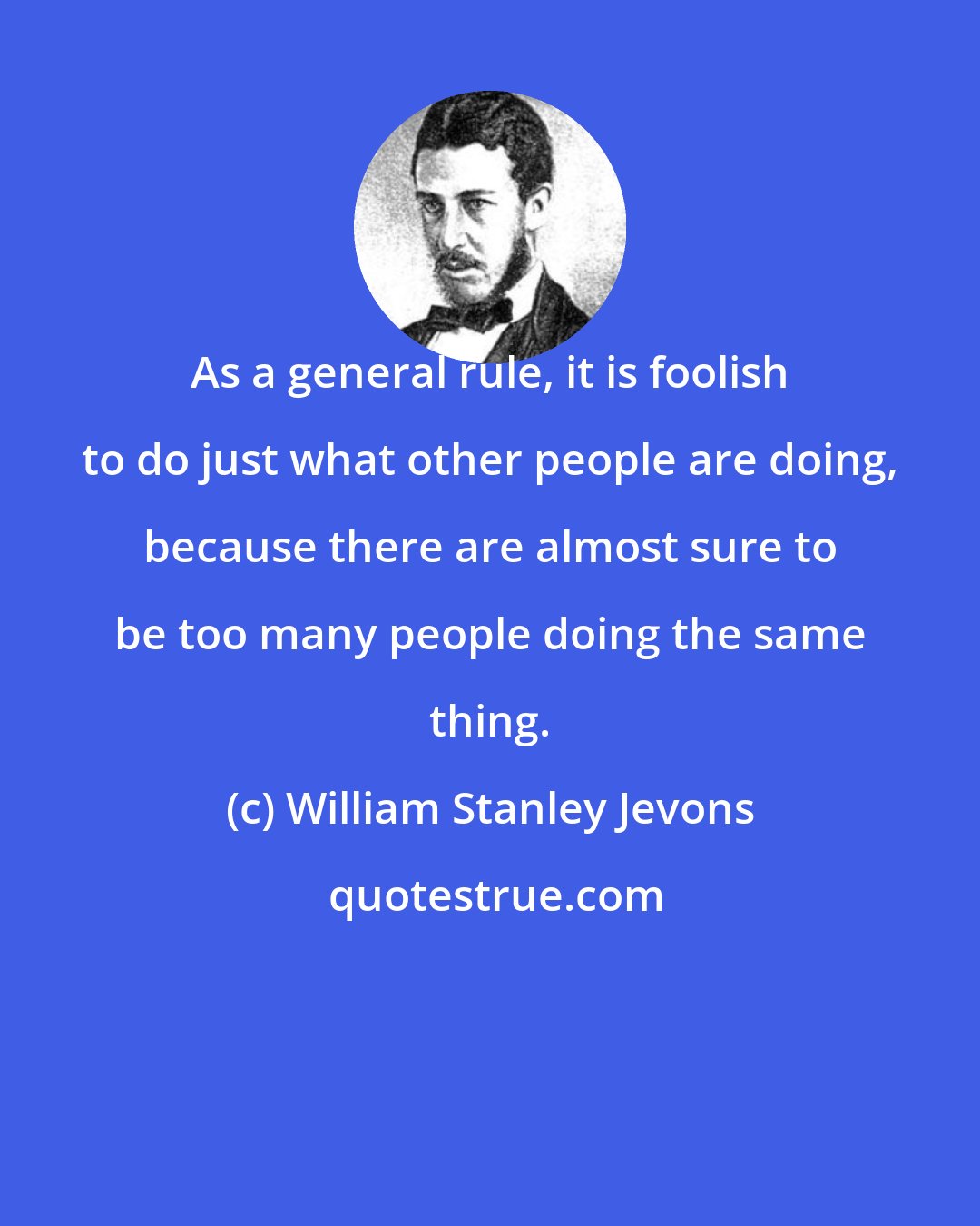 William Stanley Jevons: As a general rule, it is foolish to do just what other people are doing, because there are almost sure to be too many people doing the same thing.