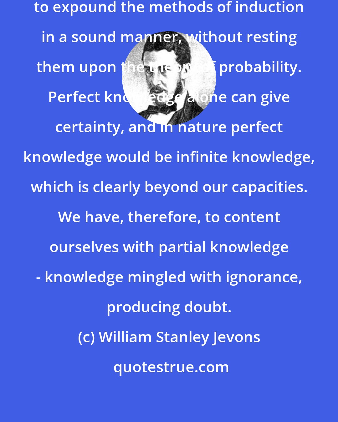 William Stanley Jevons: I am convinced that it is impossible to expound the methods of induction in a sound manner, without resting them upon the theory of probability. Perfect knowledge alone can give certainty, and in nature perfect knowledge would be infinite knowledge, which is clearly beyond our capacities. We have, therefore, to content ourselves with partial knowledge - knowledge mingled with ignorance, producing doubt.