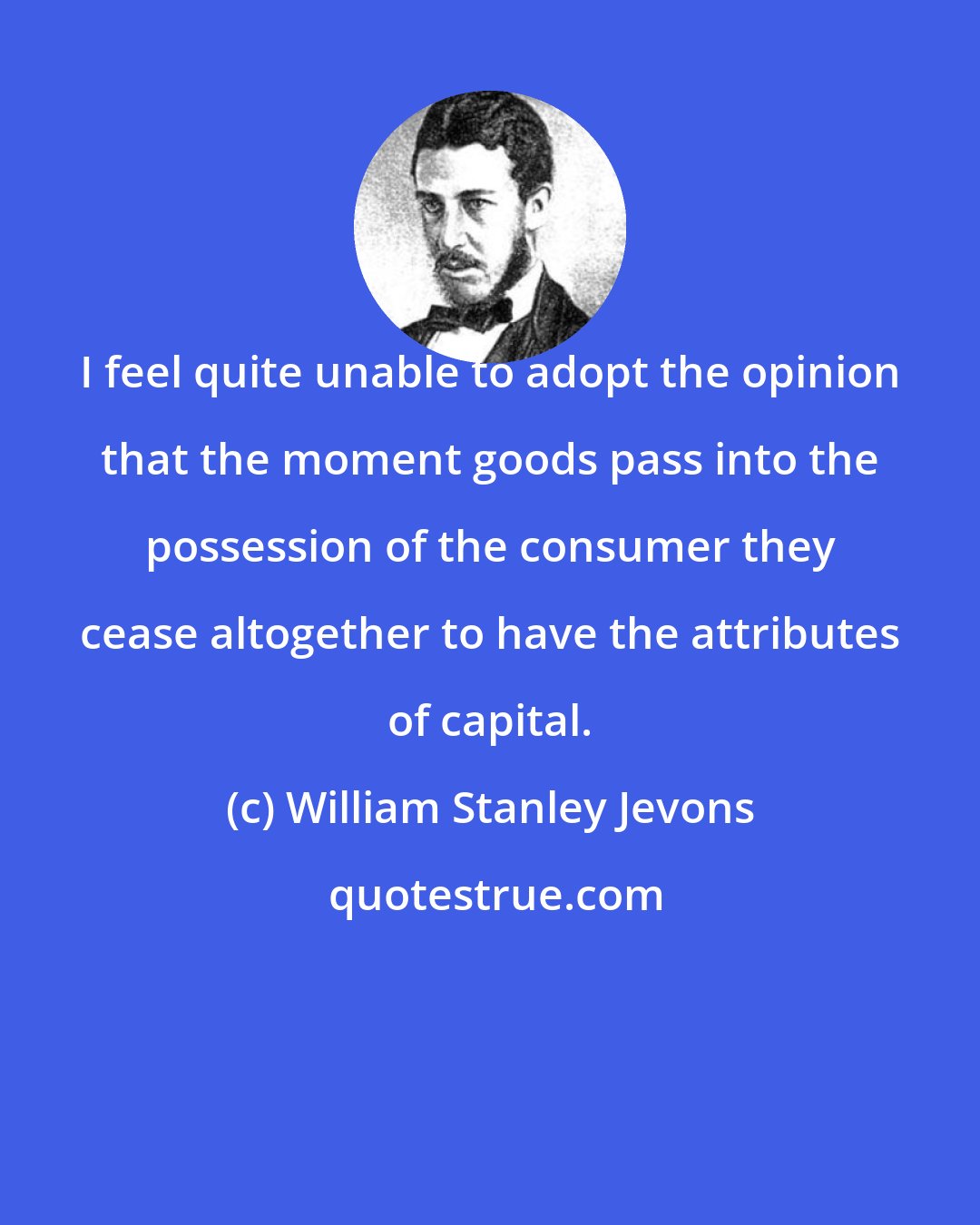 William Stanley Jevons: I feel quite unable to adopt the opinion that the moment goods pass into the possession of the consumer they cease altogether to have the attributes of capital.