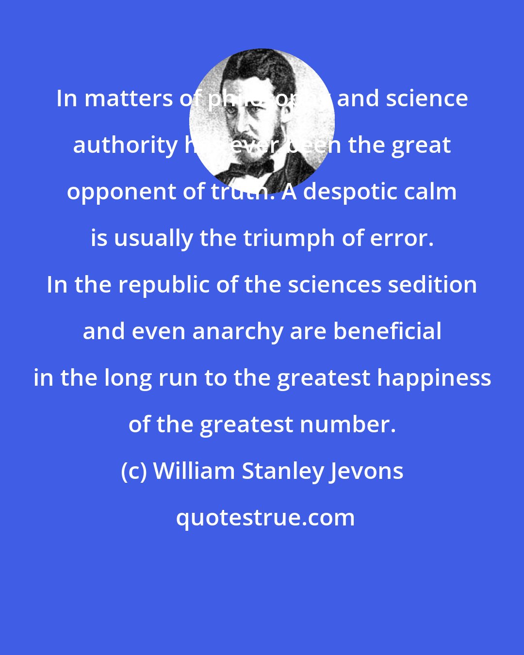 William Stanley Jevons: In matters of philosophy and science authority has ever been the great opponent of truth. A despotic calm is usually the triumph of error. In the republic of the sciences sedition and even anarchy are beneficial in the long run to the greatest happiness of the greatest number.