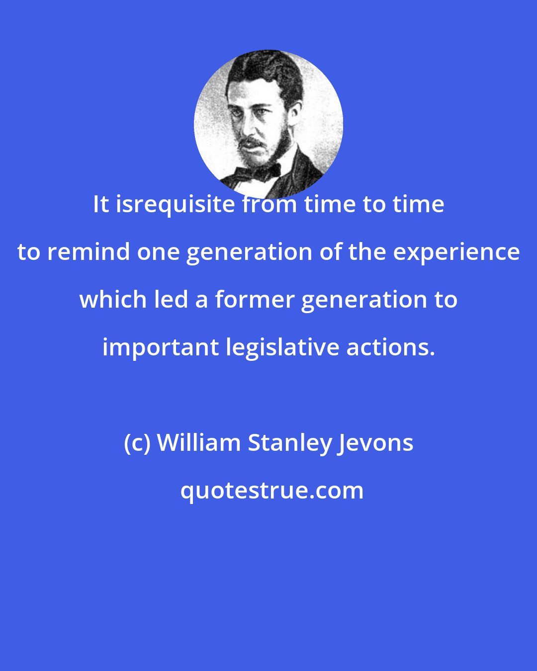 William Stanley Jevons: It isrequisite from time to time to remind one generation of the experience which led a former generation to important legislative actions.