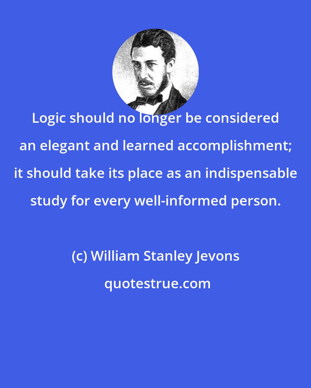 William Stanley Jevons: Logic should no longer be considered an elegant and learned accomplishment; it should take its place as an indispensable study for every well-informed person.