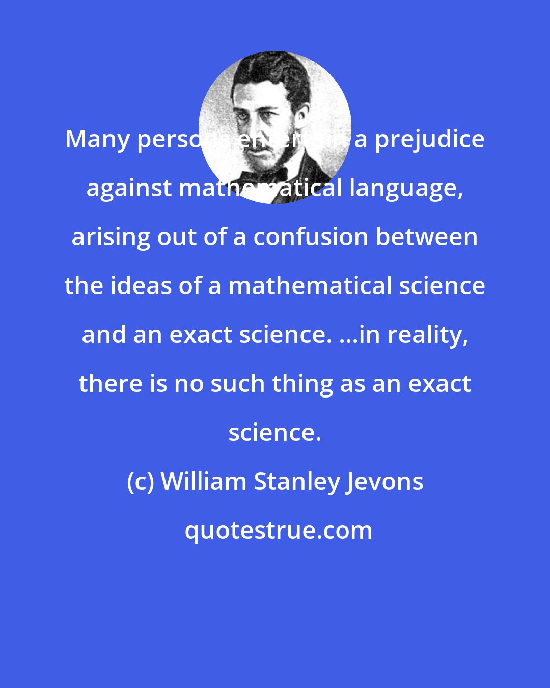 William Stanley Jevons: Many persons entertain a prejudice against mathematical language, arising out of a confusion between the ideas of a mathematical science and an exact science. ...in reality, there is no such thing as an exact science.