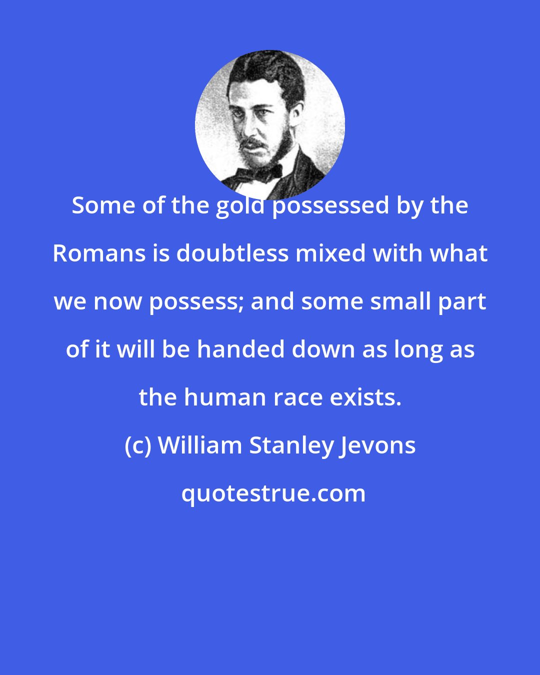 William Stanley Jevons: Some of the gold possessed by the Romans is doubtless mixed with what we now possess; and some small part of it will be handed down as long as the human race exists.