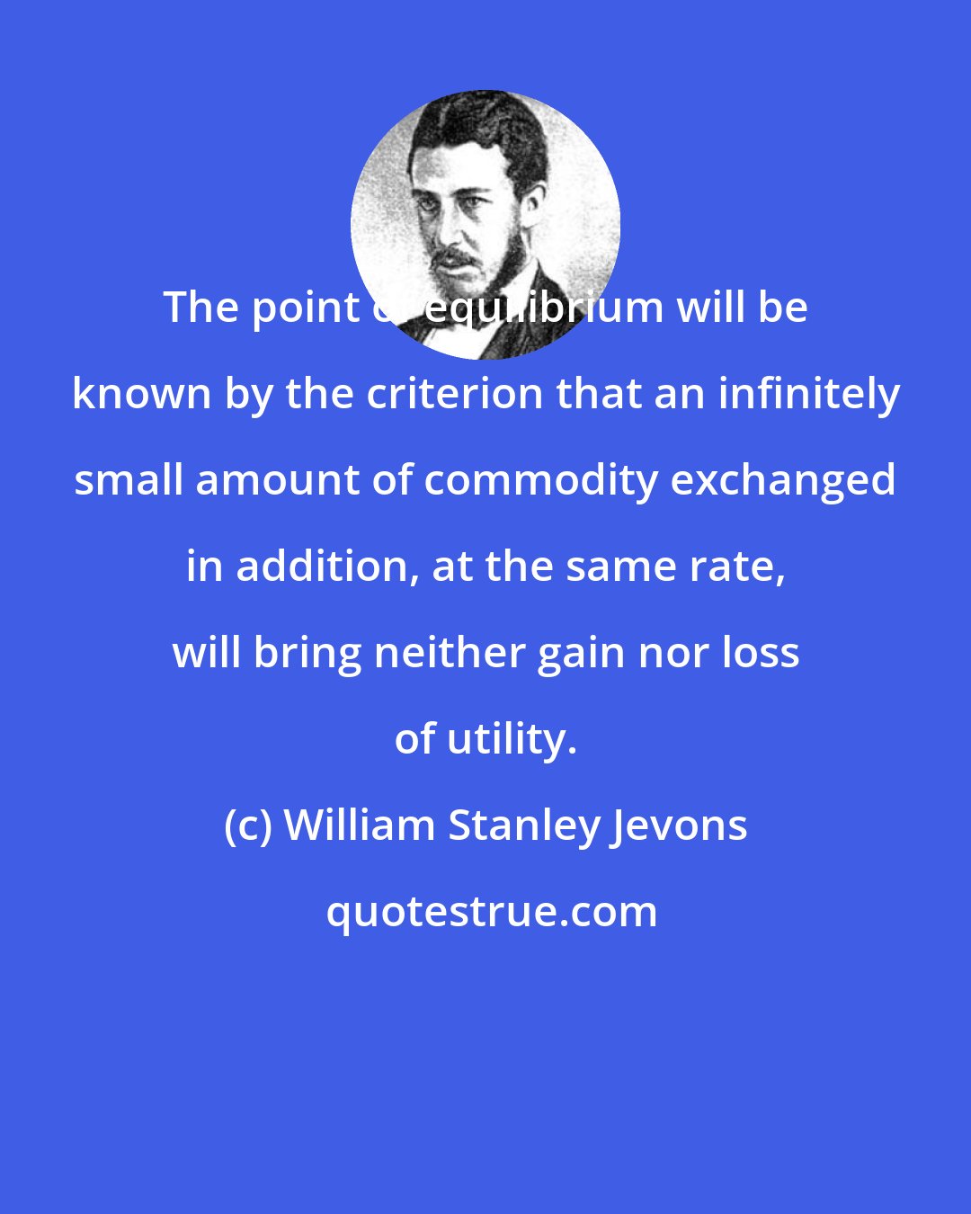 William Stanley Jevons: The point of equilibrium will be known by the criterion that an infinitely small amount of commodity exchanged in addition, at the same rate, will bring neither gain nor loss of utility.