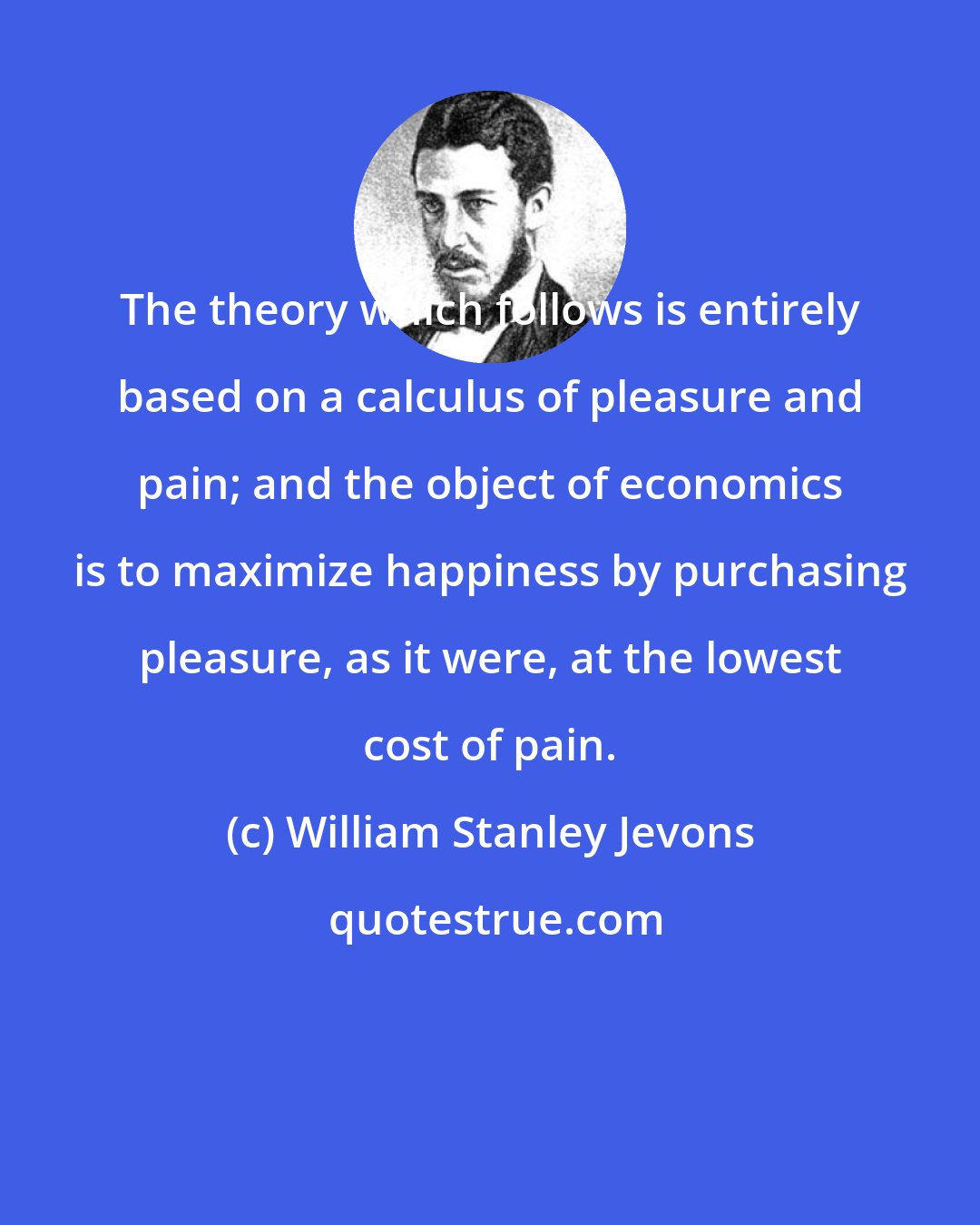William Stanley Jevons: The theory which follows is entirely based on a calculus of pleasure and pain; and the object of economics is to maximize happiness by purchasing pleasure, as it were, at the lowest cost of pain.