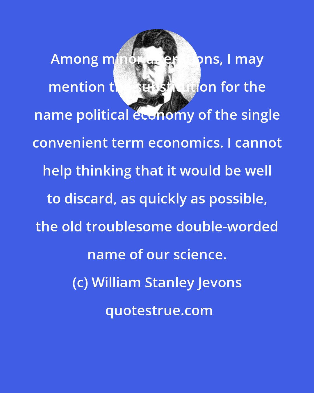 William Stanley Jevons: Among minor alterations, I may mention the substitution for the name political economy of the single convenient term economics. I cannot help thinking that it would be well to discard, as quickly as possible, the old troublesome double-worded name of our science.