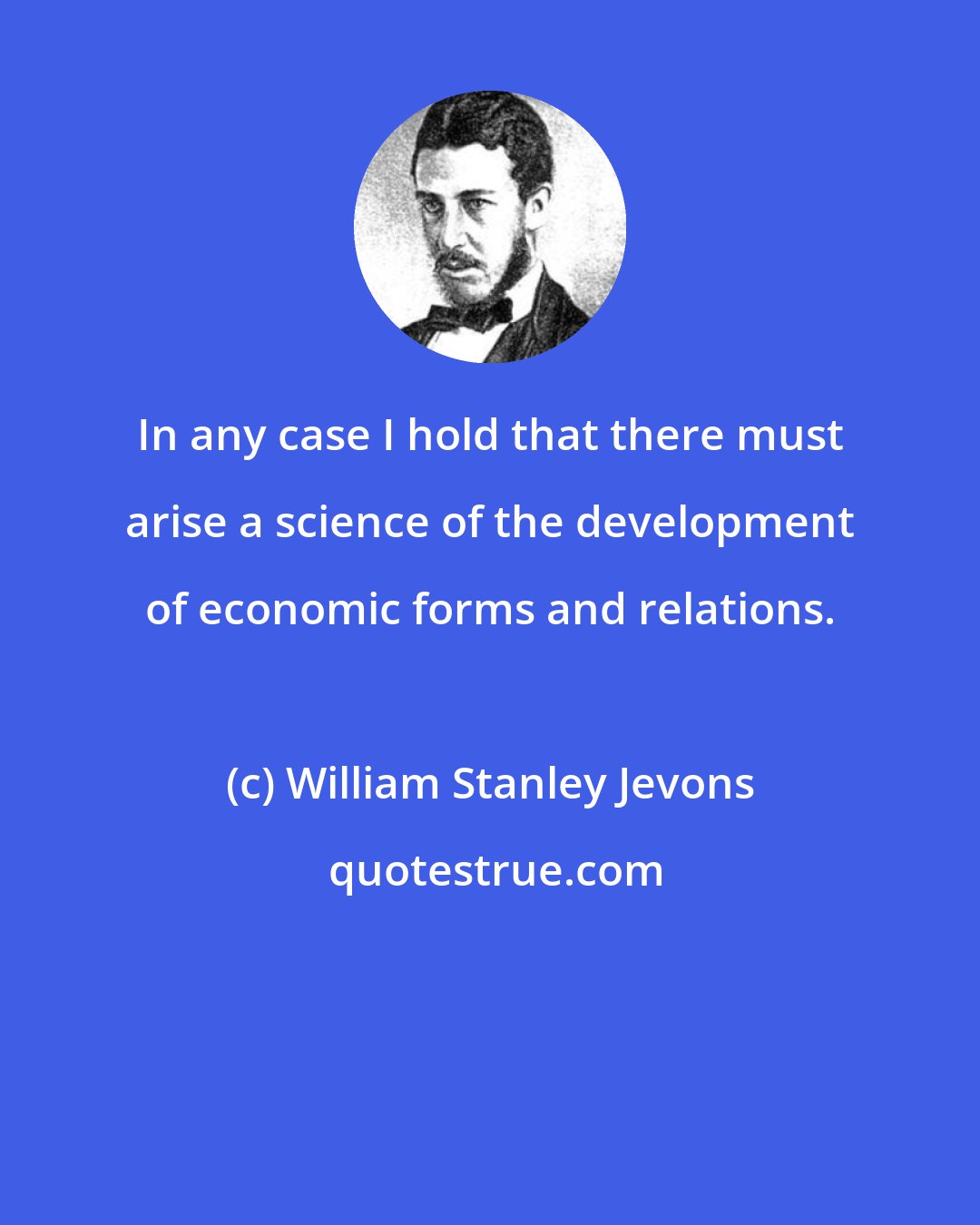 William Stanley Jevons: In any case I hold that there must arise a science of the development of economic forms and relations.