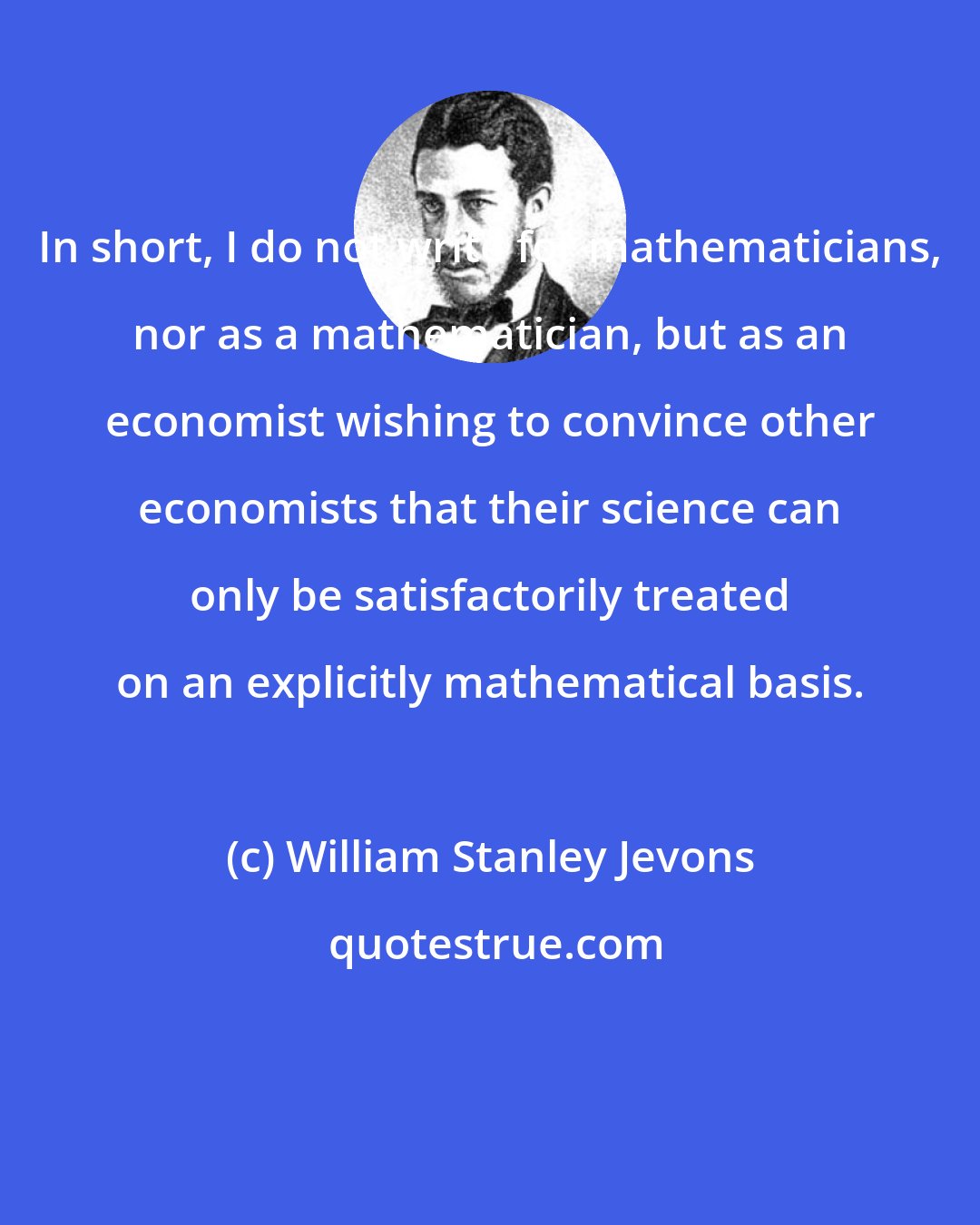 William Stanley Jevons: In short, I do not write for mathematicians, nor as a mathematician, but as an economist wishing to convince other economists that their science can only be satisfactorily treated on an explicitly mathematical basis.