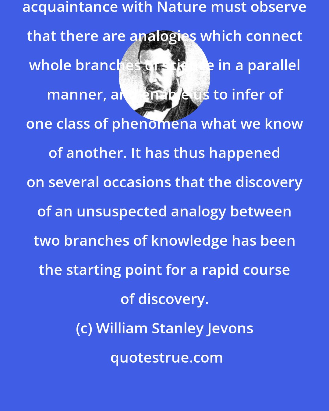 William Stanley Jevons: Whoever wishes to acquire a deep acquaintance with Nature must observe that there are analogies which connect whole branches of science in a parallel manner, and enable us to infer of one class of phenomena what we know of another. It has thus happened on several occasions that the discovery of an unsuspected analogy between two branches of knowledge has been the starting point for a rapid course of discovery.