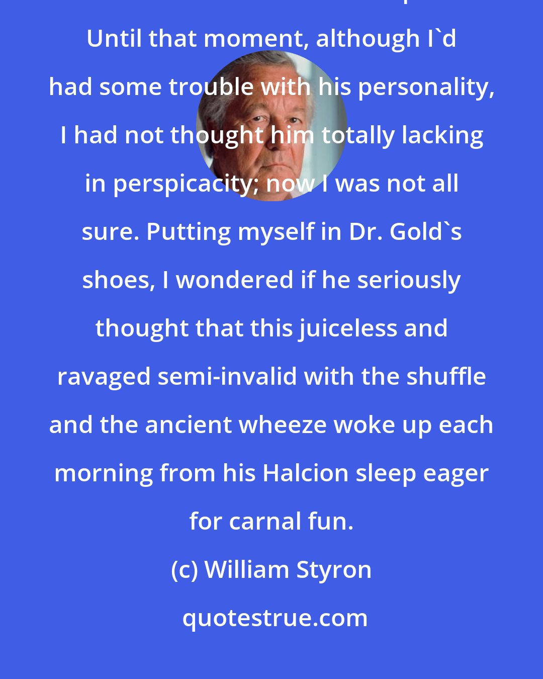 William Styron: Further, Dr. Gold said with a straight face, the pill at optimum dosage could have the side effect of impotence. Until that moment, although I'd had some trouble with his personality, I had not thought him totally lacking in perspicacity; now I was not all sure. Putting myself in Dr. Gold's shoes, I wondered if he seriously thought that this juiceless and ravaged semi-invalid with the shuffle and the ancient wheeze woke up each morning from his Halcion sleep eager for carnal fun.
