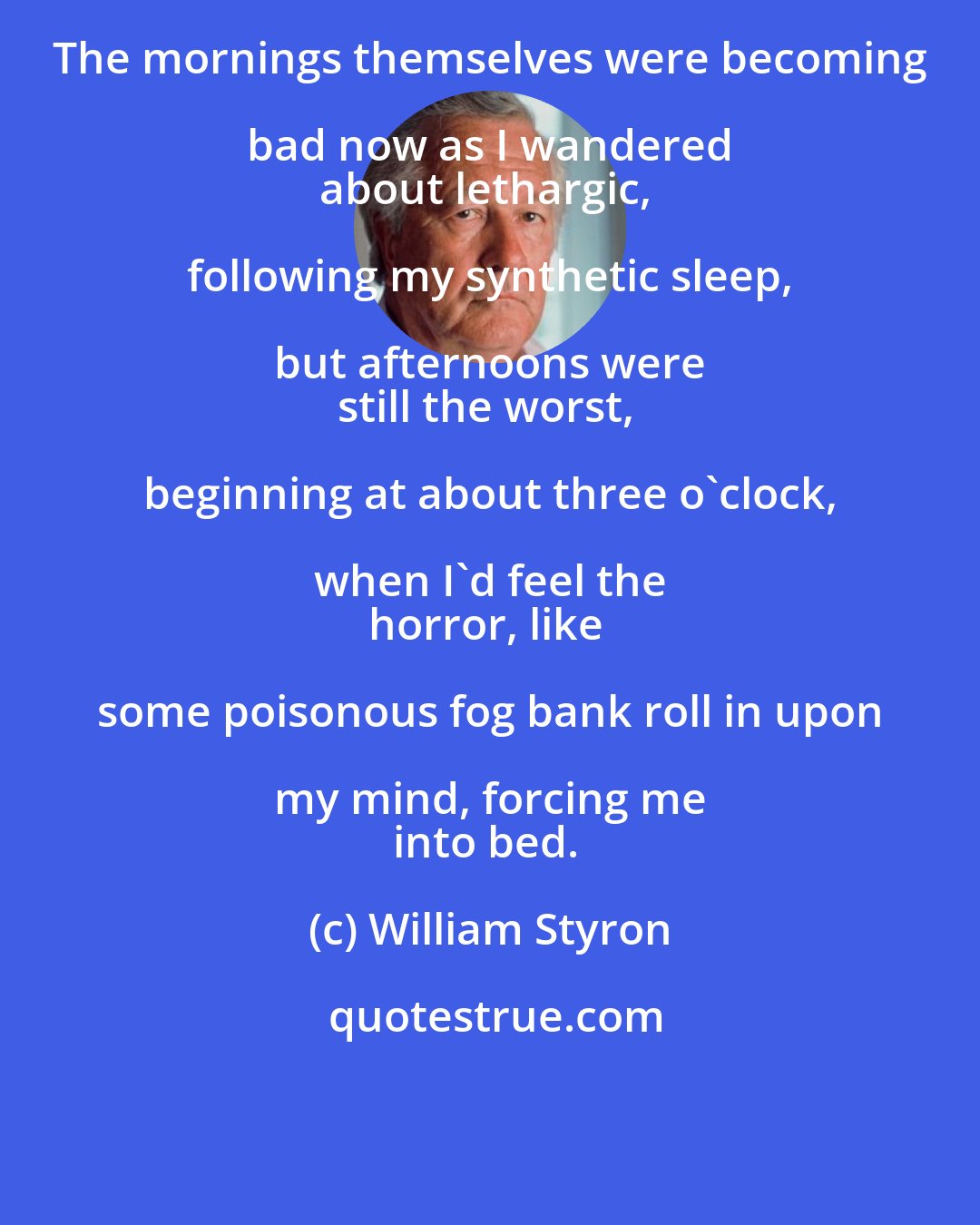 William Styron: The mornings themselves were becoming bad now as I wandered 
about lethargic, following my synthetic sleep, but afternoons were 
still the worst, beginning at about three o'clock, when I'd feel the 
horror, like some poisonous fog bank roll in upon my mind, forcing me 
into bed.