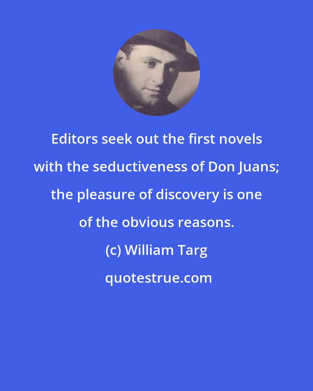 William Targ: Editors seek out the first novels with the seductiveness of Don Juans; the pleasure of discovery is one of the obvious reasons.