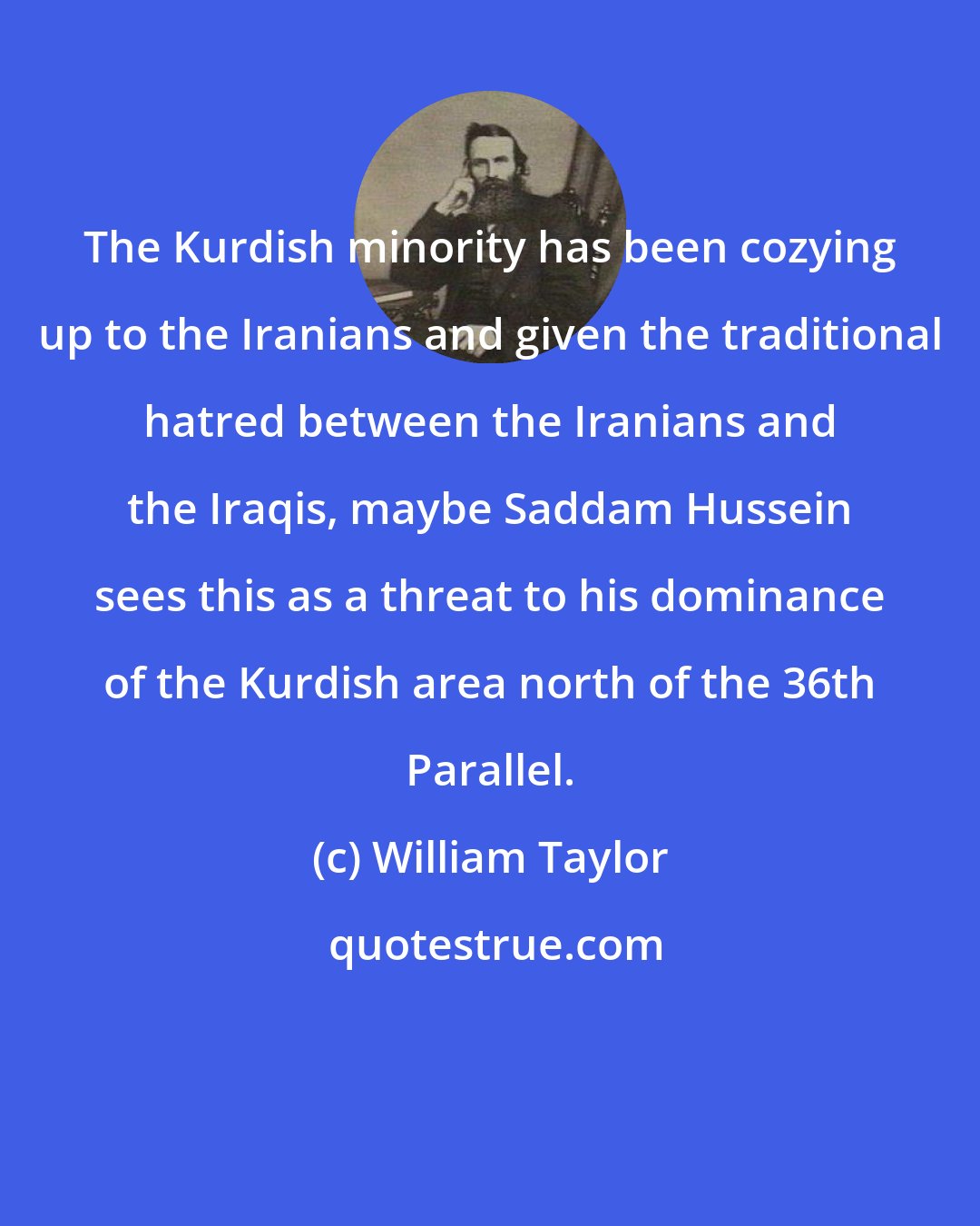 William Taylor: The Kurdish minority has been cozying up to the Iranians and given the traditional hatred between the Iranians and the Iraqis, maybe Saddam Hussein sees this as a threat to his dominance of the Kurdish area north of the 36th Parallel.