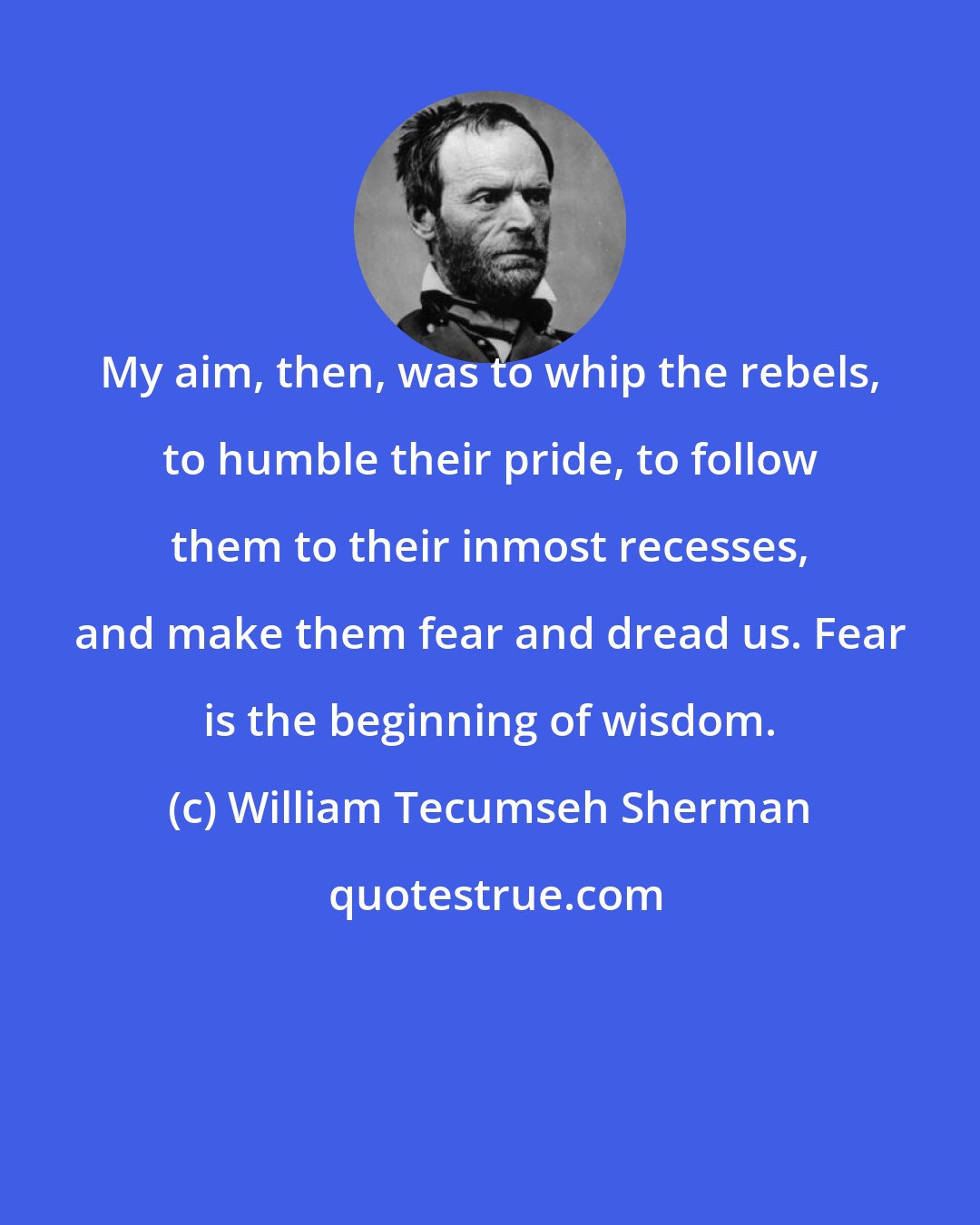 William Tecumseh Sherman: My aim, then, was to whip the rebels, to humble their pride, to follow them to their inmost recesses, and make them fear and dread us. Fear is the beginning of wisdom.