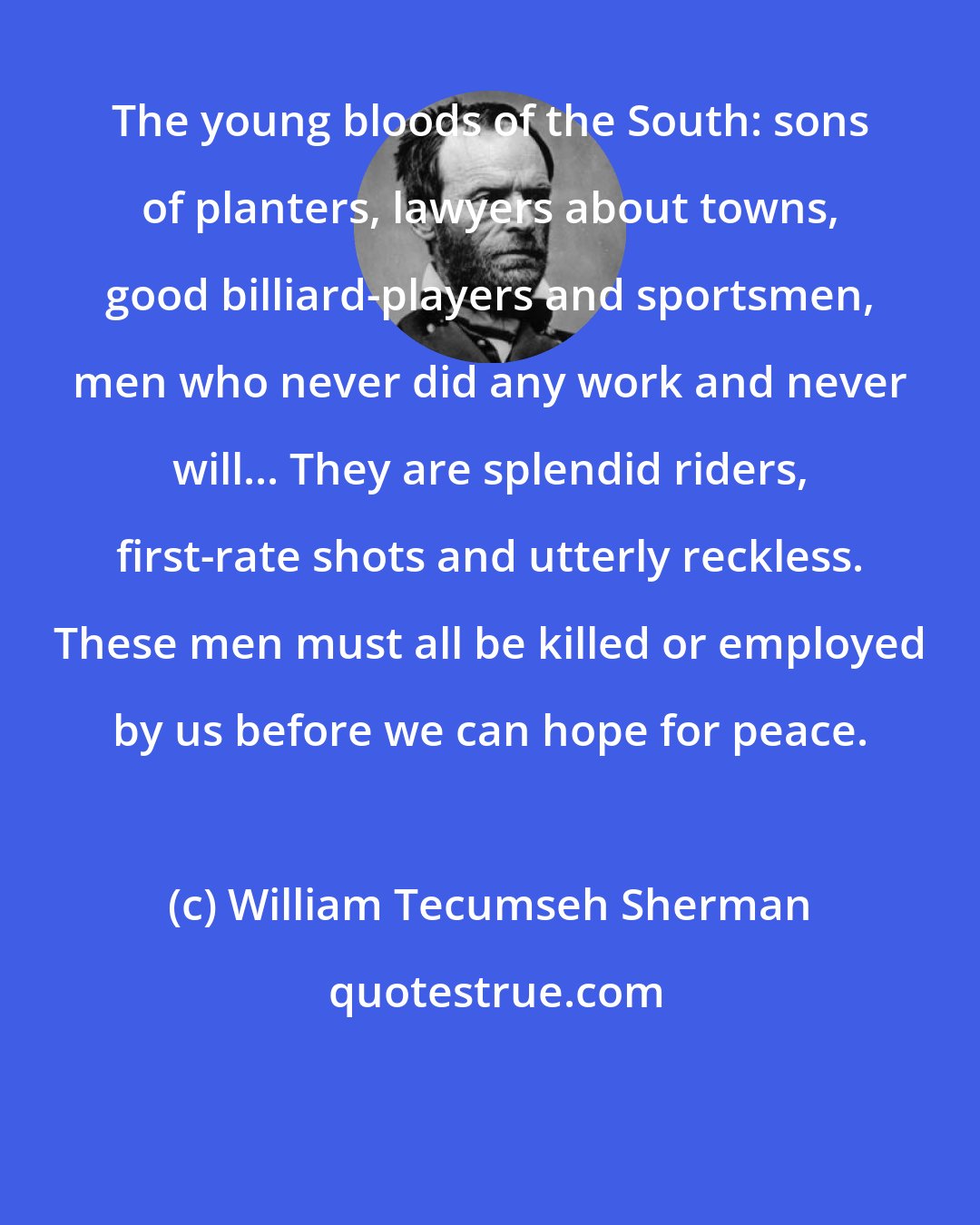 William Tecumseh Sherman: The young bloods of the South: sons of planters, lawyers about towns, good billiard-players and sportsmen, men who never did any work and never will... They are splendid riders, first-rate shots and utterly reckless. These men must all be killed or employed by us before we can hope for peace.