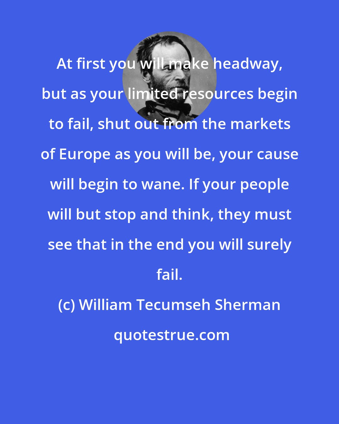 William Tecumseh Sherman: At first you will make headway, but as your limited resources begin to fail, shut out from the markets of Europe as you will be, your cause will begin to wane. If your people will but stop and think, they must see that in the end you will surely fail.