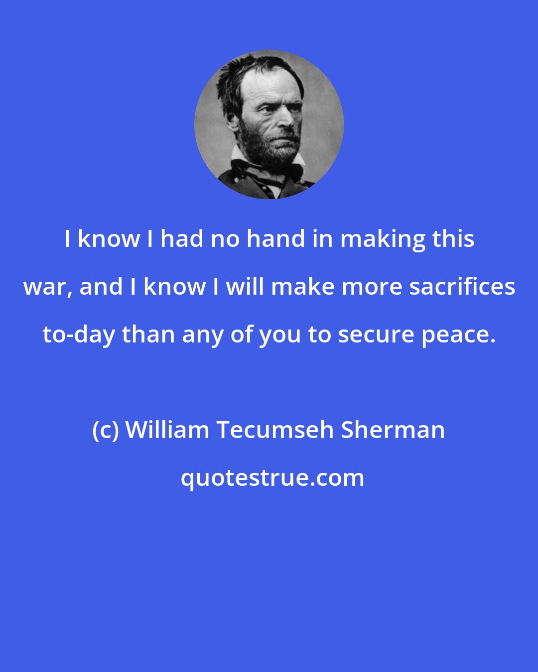 William Tecumseh Sherman: I know I had no hand in making this war, and I know I will make more sacrifices to-day than any of you to secure peace.