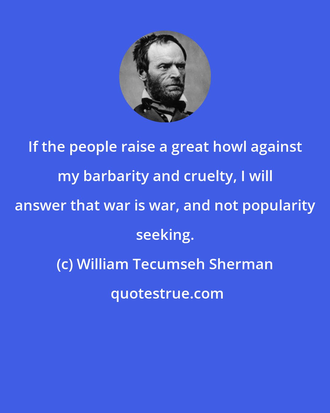 William Tecumseh Sherman: If the people raise a great howl against my barbarity and cruelty, I will answer that war is war, and not popularity seeking.
